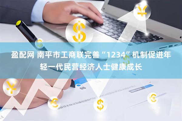 盈配网 南平市工商联完善“1234”机制促进年轻一代民营经济人士健康成长