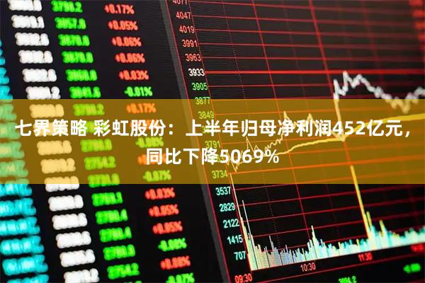 七界策略 彩虹股份：上半年归母净利润452亿元，同比下降5069%