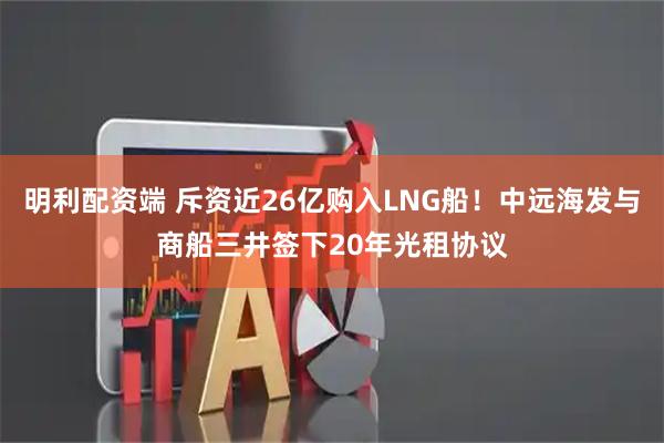 明利配资端 斥资近26亿购入LNG船！中远海发与商船三井签下20年光租协议