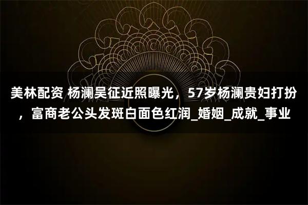 美林配资 杨澜吴征近照曝光，57岁杨澜贵妇打扮，富商老公头发斑白面色红润_婚姻_成就_事业