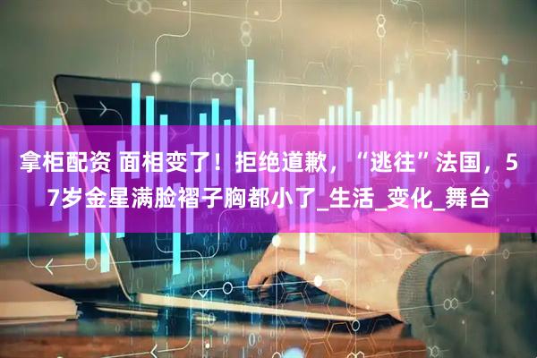 拿柜配资 面相变了！拒绝道歉，“逃往”法国，57岁金星满脸褶子胸都小了_生活_变化_舞台