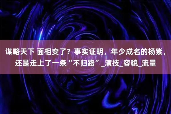 谋略天下 面相变了？事实证明，年少成名的杨紫，还是走上了一条“不归路”_演技_容貌_流量