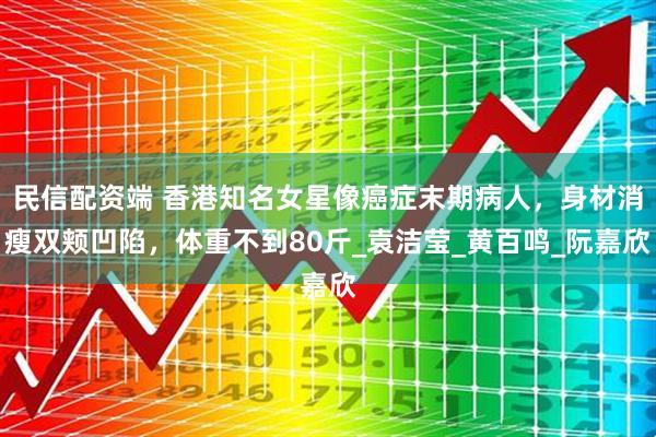民信配资端 香港知名女星像癌症末期病人，身材消瘦双颊凹陷，体重不到80斤_袁洁莹_黄百鸣_阮嘉欣