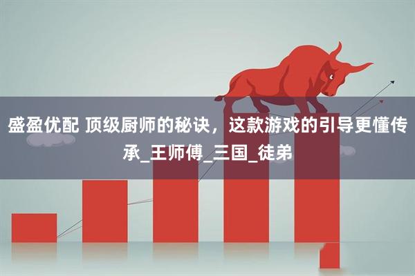 盛盈优配 顶级厨师的秘诀，这款游戏的引导更懂传承_王师傅_三国_徒弟