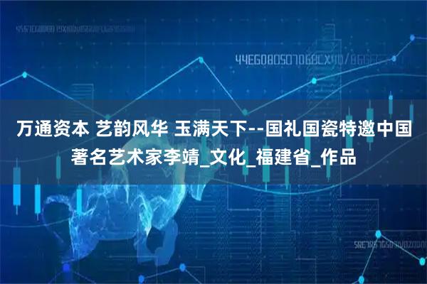 万通资本 艺韵风华 玉满天下--国礼国瓷特邀中国著名艺术家李靖_文化_福建省_作品