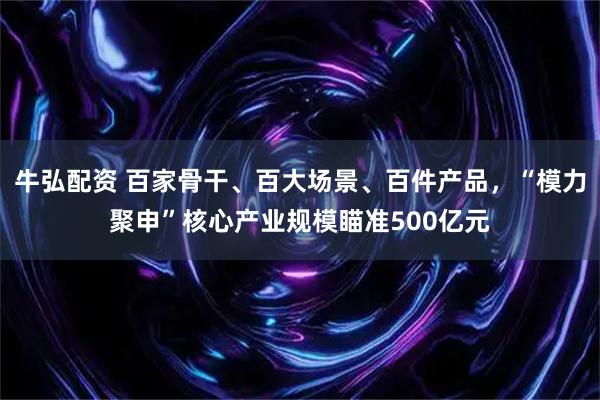牛弘配资 百家骨干、百大场景、百件产品，“模力聚申”核心产业规模瞄准500亿元