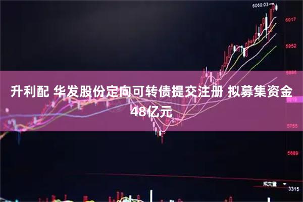 升利配 华发股份定向可转债提交注册 拟募集资金48亿元