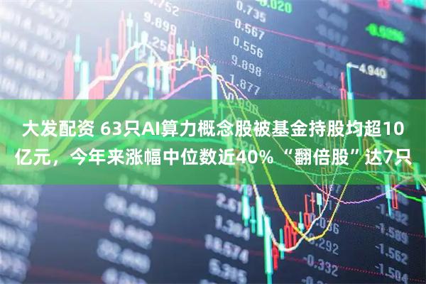 大发配资 63只AI算力概念股被基金持股均超10亿元，今年来涨幅中位数近40% “翻倍股”达7只