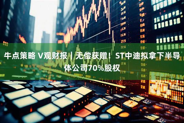 牛点策略 V观财报｜无偿获赠！ST中迪拟拿下半导体公司70%股权