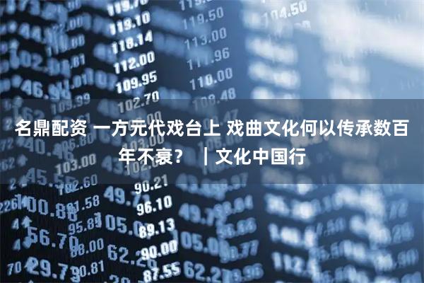 名鼎配资 一方元代戏台上 戏曲文化何以传承数百年不衰？ ｜文化中国行