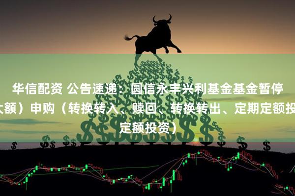 华信配资 公告速递：圆信永丰兴利基金基金暂停（大额）申购（转换转入、赎回、转换转出、定期定额投资）