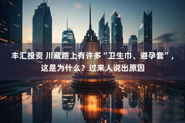 丰汇投资 川藏路上有许多“卫生巾、避孕套”，这是为什么？过来人说出原因