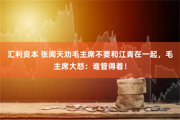 汇利资本 张闻天劝毛主席不要和江青在一起，毛主席大怒：谁管得着！