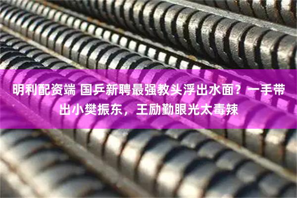 明利配资端 国乒新聘最强教头浮出水面？一手带出小樊振东，王励勤眼光太毒辣