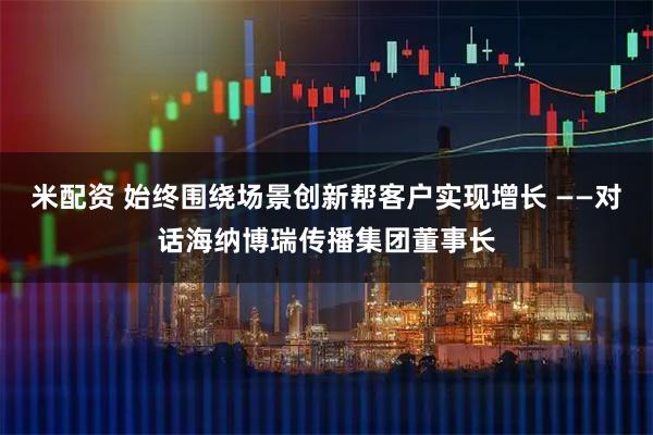 米配资 始终围绕场景创新帮客户实现增长 ——对话海纳博瑞传播集团董事长