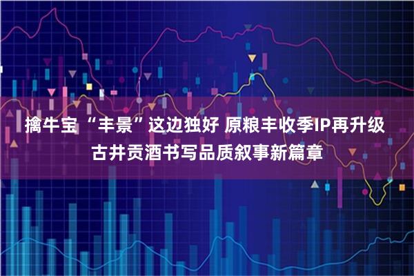 擒牛宝 “丰景”这边独好 原粮丰收季IP再升级 古井贡酒书写品质叙事新篇章