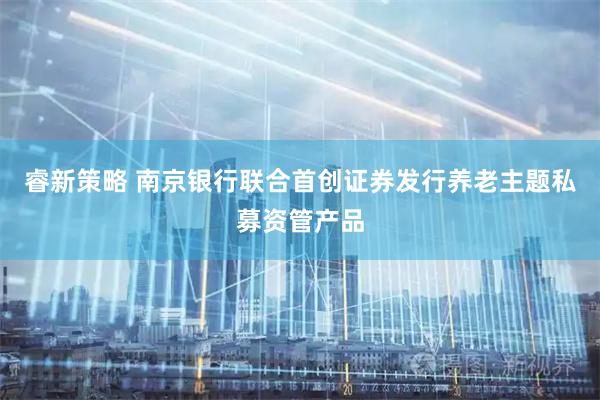 睿新策略 南京银行联合首创证券发行养老主题私募资管产品
