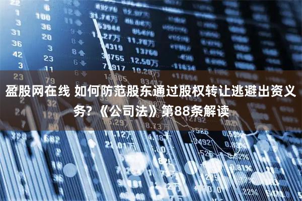 盈股网在线 如何防范股东通过股权转让逃避出资义务? 《公司法》第88条解读