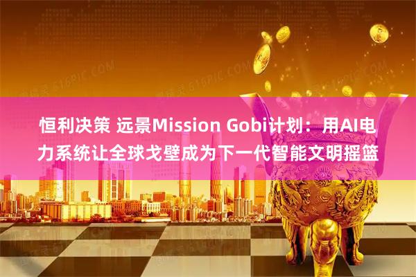 恒利决策 远景Mission Gobi计划：用AI电力系统让全球戈壁成为下一代智能文明摇篮