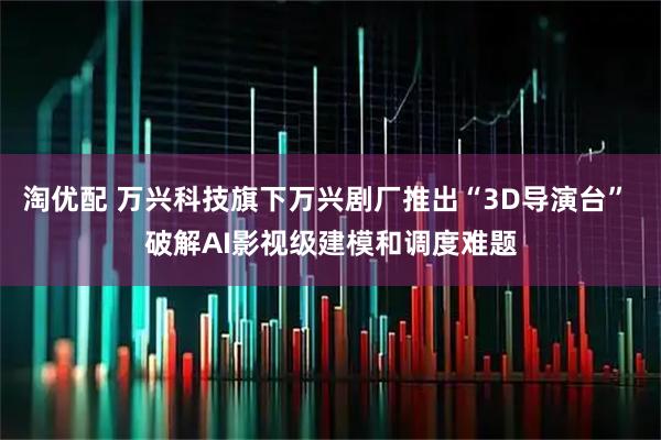 淘优配 万兴科技旗下万兴剧厂推出“3D导演台” 破解AI影视级建模和调度难题