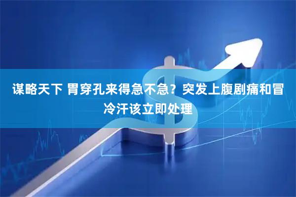 谋略天下 胃穿孔来得急不急？突发上腹剧痛和冒冷汗该立即处理