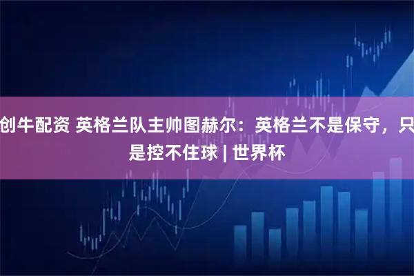 创牛配资 英格兰队主帅图赫尔：英格兰不是保守，只是控不住球 | 世界杯