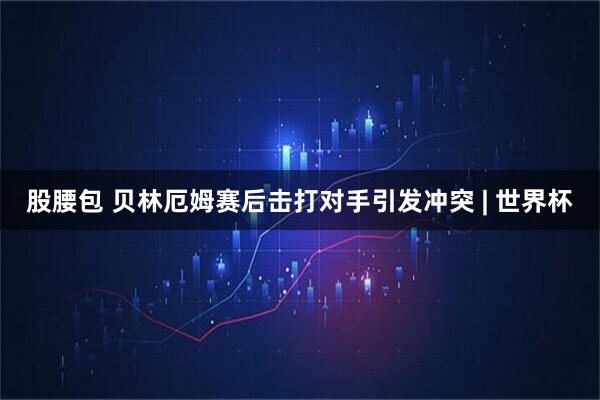 股腰包 贝林厄姆赛后击打对手引发冲突 | 世界杯